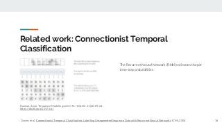 Related work: Connectionist Temporal
Classification
The Recurrent Neural Network (RNN) estimates the per
time-step probabilities
16
Hannun, Awni. "Sequence Modeling with CTC." Distill 2.11 (2017): e8.
https://distill.pub/2017/ctc/
Graves et al. Connectionist Temporal Classification: Labelling Unsegmented Sequence Data with Recurrent Neural Networks. ICML 2006
 