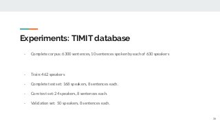 Experiments: TIMIT database
- Complete corpus: 6300 sentences, 10 sentences spoken by each of 630 speakers
- Train: 462 speakers
- Complete test set: 168 speakers, 8 sentences each.
- Core test set: 24 speakers, 8 sentences each.
- Validation set: 50 speakers, 8 sentences each.
26
 