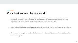 Conclusions and future work
- We finally have trained the first end-to-end model with sequence to sequence learning
improved with the attention mechanism in the research area of TALP.
33
- We tried it with different configurations in order to obtain the lowest Phoneme Error Rate.
- The system is ready to be used as the first module of Speech2Signs or as a baseline in further
research projects.
 