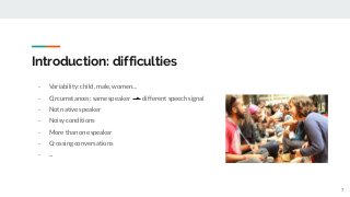 Introduction: difficulties
- Variability: child, male, women…
- Circumstances: same speaker different speech signal
- Not native speaker
- Noisy conditions
- More than one speaker
- Crossing conversations
- ...
7
 