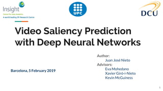 Video Saliency Prediction
with Deep Neural Networks
Author:
Juan José Nieto
Advisors:
Eva Mohedano
Xavier Giró-i-Nieto
Kevin McGuiness
Barcelona, 5 February 2019
1
 