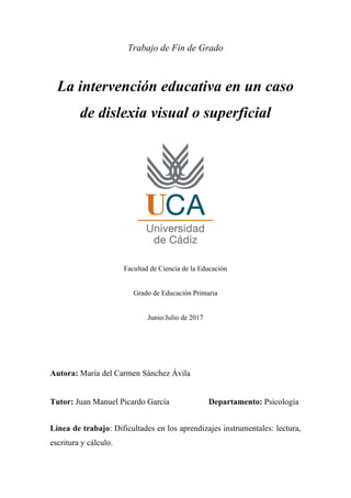 Trabajo de Fin de Grado
La intervención educativa en un caso
de dislexia visual o superficial
Facultad de Ciencia de la Educación
Grado de Educación Primaria
Junio/Julio de 2017
Autora: María del Carmen Sánchez Ávila
Tutor: Juan Manuel Picardo García Departamento: Psicología
Línea de trabajo: Dificultades en los aprendizajes instrumentales: lectura,
escritura y cálculo.
 