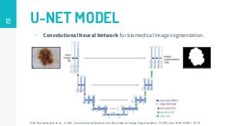 18 U-NET MODEL
▹ Convolutional Neural Network for biomedical image segmentation.
Olaf Ronneberger et al., U-Net: Convolutional Networks for Biomedical Image Segmentation. CoRR, abs/1505.04597, 2015.
 
