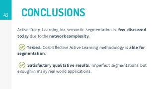 43 CONCLUSIONS
Active Deep Learning for semantic segmentation is few discussed
today due to the network complexity.
Tested. Cost-Effective Active Learning methodology is able for
segmentation.
Satisfactory qualitative results. Imperfect segmentations but
enough in many real world applications.
 