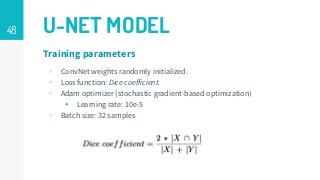 48 U-NET MODEL
▹ ConvNet weights randomly initialized.
▹ Loss function: Dice coefficient.
▹ Adam optimizer (stochastic gradient-based optimization)
▸ Learning rate: 10e-5
▹ Batch size: 32 samples
Training parameters
 