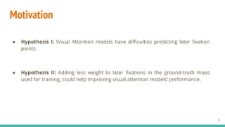 Motivation
● Hypothesis I: Visual Attention models have difficulties predicting later fixation
points.
● Hypothesis II: Ad...