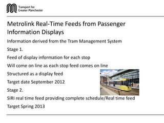 Metrolink Real-Time Feeds from Passenger
Information Displays
Information derived from the Tram Management System
Stage 1.
Feed of display information for each stop
Will come on line as each stop feed comes on line
Structured as a display feed
Target date September 2012
Stage 2.
SIRI real time feed providing complete schedule/Real time feed
Target Spring 2013
 