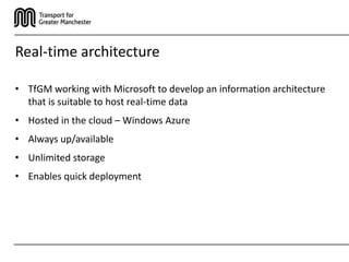 Real-time architecture

• TfGM working with Microsoft to develop an information architecture
  that is suitable to host real-time data
• Hosted in the cloud – Windows Azure
• Always up/available
• Unlimited storage
• Enables quick deployment
 