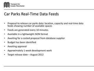 Car Parks Real-Time Data Feeds

• Proposal to release car parks data: location, capacity and real-time data
  feeds showing number of available spaces
• Feeds are generated every 10 minutes.
• Available in a lightweight JSON format
• Awaiting for a costed proposal from database supplier
• Budget has been identified
• Awaiting approval
• Approximately 1 week development work
• Target release date – August 2012
 