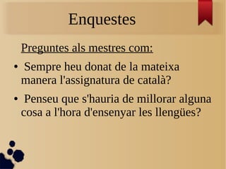 Enquestes
Preguntes als mestres com:
● Sempre heu donat de la mateixa
manera l'assignatura de català?
● Penseu que s'hauria de millorar alguna
cosa a l'hora d'ensenyar les llengües?
 