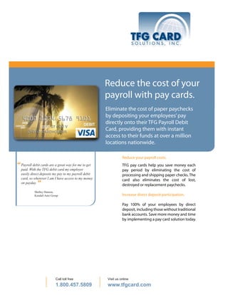 Reduce the cost of your
                                                      payroll with pay cards.
                                                      Eliminate the cost of paper paychecks
                                                      by depositing your employees’ pay
                                                      directly onto their TFG Payroll Debit
                                                      Card, providing them with instant
                                                      access to their funds at over a million
                                                      locations nationwide.

                                                                Reduce your payroll costs.
“ Payroll debit cards are a greatmy employerto get
                                 way for me                     TFG pay cards help you save money each
  paid. With the TFG debit card                                 pay period by eliminating the cost of
  easily direct deposits my pay to my payroll debit             processing and shipping paper checks. The
  card, so wherever I am I have access to my money              card also eliminates the cost of lost,
  on payday. ”                                                  destroyed or replacement paychecks.
            Shelley Hanson,
            Kendall Auto Group                                  Increase direct deposit participation.

                                                                Pay 100% of your employees by direct
                                                                deposit, including those without traditional
                                                                bank accounts. Save more money and time
                                                                by implementing a pay card solution today.




                            Call toll free            Visit us online
                            1.800.457.5809            www.tfgcard.com
 