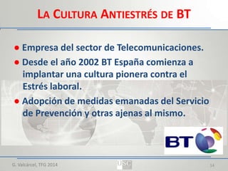 LA CULTURA ANTIESTRÉS DE BT
● Empresa del sector de Telecomunicaciones.
● Desde el año 2002 BT España comienza a
implantar una cultura pionera contra el
Estrés laboral.
● Adopción de medidas emanadas del Servicio
de Prevención y otras ajenas al mismo.

G. Valcárcel, TFG 2014

14

 