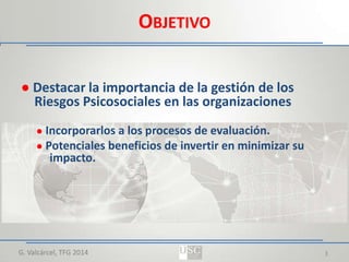 OBJETIVO
● Destacar la importancia de la gestión de los
Riesgos Psicosociales en las organizaciones
● Incorporarlos a los procesos de evaluación.
● Potenciales beneficios de invertir en minimizar su

impacto.

G. Valcárcel, TFG 2014

3

 