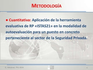 METODOLOGÍA
● Cuantitativa: Aplicación de la herramienta
evaluativa de RP «ISTAS21» en la modalidad de
autoevaluación para un puesto en concreto
perteneciente al sector de la Seguridad Privada.

G. Valcárcel, TFG 2014

4

 