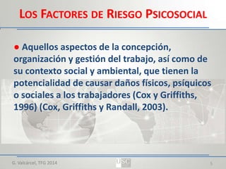 LOS FACTORES DE RIESGO PSICOSOCIAL
● Aquellos aspectos de la concepción,
organización y gestión del trabajo, así como de
su contexto social y ambiental, que tienen la
potencialidad de causar daños físicos, psíquicos
o sociales a los trabajadores (Cox y Griffiths,
1996) (Cox, Griffiths y Randall, 2003).

G. Valcárcel, TFG 2014

5

 