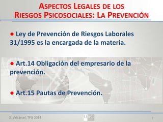 ASPECTOS LEGALES DE LOS
RIESGOS PSICOSOCIALES: LA PREVENCIÓN
● Ley de Prevención de Riesgos Laborales
31/1995 es la encargada de la materia.
● Art.14 Obligación del empresario de la
prevención.
● Art.15 Pautas de Prevención.

G. Valcárcel, TFG 2014

7

 