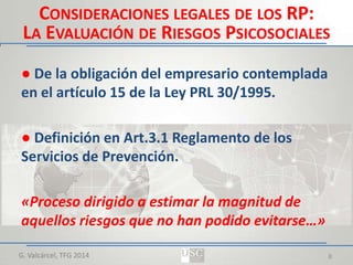 CONSIDERACIONES LEGALES DE LOS RP:
LA EVALUACIÓN DE RIESGOS PSICOSOCIALES
● De la obligación del empresario contemplada
en el artículo 15 de la Ley PRL 30/1995.
● Definición en Art.3.1 Reglamento de los
Servicios de Prevención.
«Proceso dirigido a estimar la magnitud de
aquellos riesgos que no han podido evitarse…»
G. Valcárcel, TFG 2014

8

 