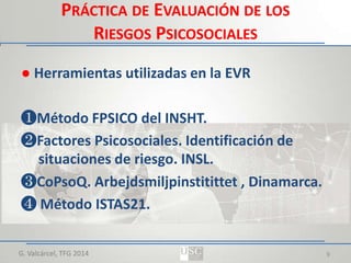 PRÁCTICA DE EVALUACIÓN DE LOS
RIESGOS PSICOSOCIALES
● Herramientas utilizadas en la EVR
❶Método FPSICO del INSHT.
❷Factores Psicosociales. Identificación de
situaciones de riesgo. INSL.
❸CoPsoQ. Arbejdsmiljpinstitittet , Dinamarca.
❹ Método ISTAS21.
G. Valcárcel, TFG 2014

9

 