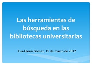 Las herramientas de
     búsqueda en las
bibliotecas universitarias

  Eva-Gloria Gómez, 15 de marzo de 2012
 