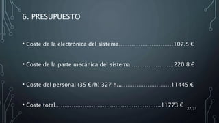 6. PRESUPUESTO
• Coste de la electrónica del sistema…………………………107.5 €
• Coste de la parte mecánica del sistema……………………220.8 €
• Coste del personal (35 €/h) 327 h...………………………11445 €
• Coste total………………………………………………….11773 €
27/31
 