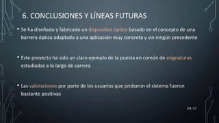 6. CONCLUSIONES Y LÍNEAS FUTURAS
• Se ha diseñado y fabricado un dispositivo óptico basado en el concepto de una
barrera óptica adaptado a una aplicación muy concreta y sin ningún precedente
• Este proyecto ha sido un claro ejemplo de la puesta en común de asignaturas
estudiadas a lo largo de carrera
• Las valoraciones por parte de los usuarios que probaron el sistema fueron
bastante positivas
29/31
 