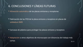 • Alineación automática de las placas emisoras y receptoras
• Fabricación de las PCB de la placa emisora y receptora en placas de
soldadura SMD
• Carcasas de plástico para proteger las placas emisora y receptora
• Adaptación a otros objetivos de microscopio con distancias de trabajo más
cortas 30/31
6. CONCLUSIONES Y LÍNEAS FUTURAS
 