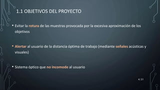 • Evitar la rotura de las muestras provocada por la excesiva aproximación de los
objetivos
• Alertar al usuario de la distancia óptima de trabajo (mediante señales acústicas y
visuales)
• Sistema óptico que no incomode al usuario
1.1 OBJETIVOS DEL PROYECTO
4/31
 