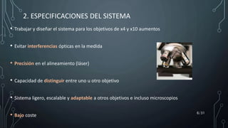 • Trabajar y diseñar el sistema para los objetivos de x4 y x10 aumentos
• Evitar interferencias ópticas en la medida
• Precisión en el alineamiento (láser)
• Capacidad de distinguir entre uno u otro objetivo
• Sistema ligero, escalable y adaptable a otros objetivos e incluso microscopios
• Bajo coste
2. ESPECIFICACIONES DEL SISTEMA
6/31
 