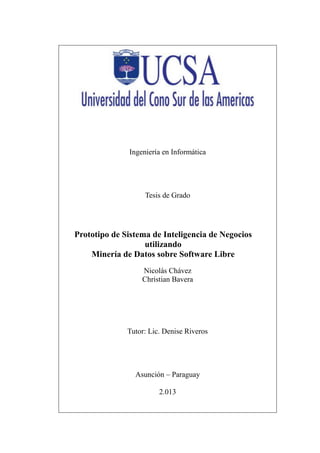 Ingeniería en Informática
Tesis de Grado
Prototipo de Sistema de Inteligencia de Negocios
utilizando
Minería de Datos sobre Software Libre
Nicolás Chávez
Christian Bavera
Tutor: Lic. Denise Riveros
Asunción – Paraguay
2.013
 