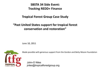 SBSTA 34 Side Event:
Tracking REDD+ Finance
Tropical Forest Group Case Study
“Past United States support for tropical forest
conservation and restoration”
John-O Niles
jniles@tropicalforestgroup.org
June 10, 2011
Made possible with generous support from the Gordon and Betty Moore Foundation
 
