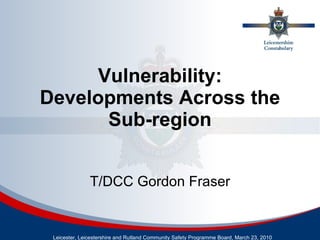 Vulnerability: Developments Across the Sub-region Leicester, Leicestershire and Rutland Community Safety Programme Board, March 23, 2010 T/DCC Gordon Fraser 