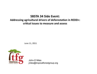 SBSTA	
  34	
  Side	
  Event:	
  	
  
Addressing	
  agricultural	
  drivers	
  of	
  deforesta9on	
  in	
  REDD+:	
  
          cri9cal	
  issues	
  to	
  measure	
  and	
  assess	
  




                June	
  11,	
  2011	
  




                       John-O Niles
                       jniles@tropicalforestgroup.org
 