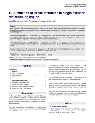 End of career project summary 
Politecnica de Madrid university 
1D Simulation of intake manifolds in single-cylinder 
reciprocating engine 
Juan Manzanero*, Juan Ramo´n Arias1, A´ ngel Vela´zquez1 
Abstract 
In the scenario of the Motostudent championship, there was the need of the 1D gas dynamics code development, in order to 
achieve enough detailed understanding of the complex processes taking part in a complete thermodynamic cycle inside a 
reciprocating engine. 
1D gas-dynamics simulations in intake ducts and manifolds interior was required to feed more complex 3D simulations 
employing professional software such as ANSYS FLUENT. Due to equations simplicity and low computational requirements, a 
parametric design was possible allowing the engine performance optimization. 
For that purpose, MATLAB language was used in combination with Godunov-Roe based finite volume theory, and thus 
introducing the unidimensional flow in ducts. This combined with a Wiebe law-governed cylinder, completes the whole engine 
model. 
Results were compared with professional 1D gas-dynamics software to check the model’s performance, concluding with an 
excellent wave phenomena approach despite the theory engaged simplicity. 
Keywords 
Fluid dynamics — Reciprocating engines — 1D simulation — Matlab 
1Applied thermo-fluid dynamics and propulsion department, Madrid. 
*Corresponding author: j.manzanero@alumnos.upm.es – j.manzanero1992@gmail.com 
Contents 
Introduction 1 
1 Methods 1 
1.1 Intake runner model . . . . . . . . . . . . . . . . . . . . . . 1 
1.2 Cylinder model . . . . . . . . . . . . . . . . . . . . . . . . . . 3 
1.3 Valve model . . . . . . . . . . . . . . . . . . . . . . . . . . . . 3 
2 Results and Discussion 4 
2.1 Analysis of a complete cycle . . . . . . . . . . . . . . . . . 4 
2.2 Comparison with GT-Power . . . . . . . . . . . . . . . . . . 4 
2.3 Performance with crankshaft speed . . . . . . . . . . . . 4 
2.4 Performance with runner length . . . . . . . . . . . . . . . 4 
Introduction 
The target of this project is the enforcement of the engine 
model illustrated in figure 1. As can be seen in the mentioned 
figure, the model comprises the intake runner duct, the com-bustion 
chamber, a quasi-stationary valve model, and finally a 
0D exhaust model. 
The intake runner will be simulated using an unidimensional, 
adiabatic, and frictionless model, and this yields to Euler equa-tions 
of fluid dynamics. 
The combustion chamber as well, will be simulated as a tank 
which is feeded with air flowing through intake runner. Its 
volume changes according to the piston kinematic law, and 
once the valves are closed, a Wiebe heat model will be em-ployed 
to include a combustion phase. 
The valve model will act as a boundary condition for the in-take 
runner, and thus connecing it with the cylinder. 
Once the whole model is assembled, several cycles simula-tions 
are performed until solution converges and does not 
change from one cycle to another (with some error tolerance). 
When this cyclic convergence is reached, it will be possible 
to obtain all engine performance parameters such as power, 
volumetric efficiency, work or fuel consumption. 
1. Methods 
1.1 Intake runner model 
As worked out in the introduction, the intake manifold 
model will be governed with the Euler equations of fluid 
dynamics, which are formulated as follow: 
 