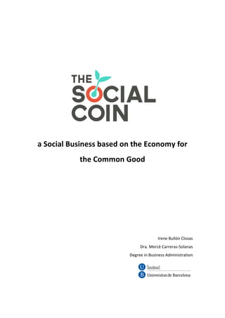 a	Social	Business	based	on	the	Economy	for	
the	Common	Good	
	
	
	
	
	
	
	
	
Irene	Bullón	Closas	
Dra.	Mercè	Carreras-Solanas	
	Degree	in	Business	Administration	
	
	
	
	
 