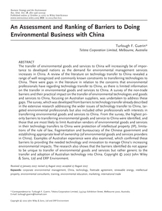 Business Strategy and the Environment
Bus. Strat. Env. 18, 380–396 (2009)
Published online 31 October 31 2007 in Wiley InterScience
(www.interscience.wiley.com) DOI: 10.1002/bse.605



An Assessment and Ranking of Barriers to Doing
Environmental Business with China
                                                                                                            Turlough F. Guerin*
                                                                      Telstra Corporation Limited, Melbourne, Australia


        ABSTRACT
        The transfer of environmental goods and services to China will increasingly be of impor-
        tance to developed nations as the demand for environmental management services
        increases in China. A review of the literature on technology transfer to China revealed a
        range of well recognized and commonly known constraints to transferring technologies to
        China. There were gaps in the literature in relation to the concerns that environmental
        professionals have regarding technology transfer to China, as there is limited information
        on the transfer in environmental goods and services to China. A survey of the non-trade
        barriers and their practical impact on the transfer of environmental technologies and goods
        and services to China, focusing on Australian suppliers, was undertaken to address these
        gaps. The survey, which was developed from barriers to technology transfer already described
        in the extensive research addressing the wider issues of technology transfer to China, tar-
        geted environmental professionals but also included other professionals with interests in
        transferring environmental goods and services to China. From the survey, the highest pri-
        ority barriers to transferring environmental goods and service to China were identiﬁed, and
        those that are most likely to limit Australian vendors of environmental goods and services
        in their technology transfers to China were protection of intellectual property (IP), limita-
        tions of the rule of law, fragmentation and bureaucracy of the Chinese government and
        establishing appropriate level of ownership (of environmental goods and services providers
        in China). Examples of Australian experience were also examined, which conﬁrmed these
        barriers to providing the needed technology and innovation to manage China’s increasing
        environmental impacts. The research also shows that the barriers identiﬁed do not appear
        to be unique to transfer of environmental goods and services but rather generic to the
        transfer and adoption of Australian technology into China. Copyright © 2007 John Wiley
        & Sons, Ltd and ERP Environment.

Received 27 January 2007; revised 25 August 2007; accepted 27 August 2007
Keywords: corporate environmental management, China, technology, freetrade agreement, renewable energy, intellectual
property, environmental consultants, training, environmental education, marketing, international trade




* Correspondence to: Turlough F. Guerin, Telstra Corporation Limited, L33/242 Exhibition Street, Melbourne 3000, Australia.
E-mail: turlough.guerin@hotmail.com

Copyright © 2007 John Wiley & Sons, Ltd and ERP Environment
 