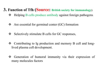 3. Function of Tfh (Source: British society for immunology)
 Helping B cells produce antibody against foreign pathogens
 Are essential for germinal center (GC) formation
 Selectively stimulate B cells for GC responses,
 Contributing to Ig production and memory B cell and long-
lived plasma cell development.
 Generation of humoral immunity via their expression of
many molecules factors
 