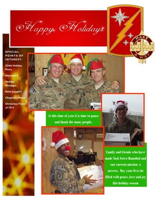 SPECIAL
POINTS OF
INTEREST:
524th Holiday
Party
Hannibal 5
Holiday
Messages
Saint Joseph’s
Chaplain’s Notes
Christmas Truce
of 1914

At this time of year it is time to pause
and thank the many people,

Family and friends who have
made Task Force Hannibal and
our current mission a
success. May your lives be
filled with peace, love and joy
this holiday season

 