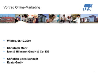Vortrag Online-Marketing





    Wildau, 06.12.2007


    Christoph Mohr

    Iven  Hillmann GmbH  Co. KG


    Christian Boris Schmidt

    Ecato GmbH


                                    1
 