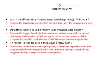 Problem to solve
• What is the efficienciency of an awareness advertising campaign for brand X ?
• Estimate the awareness scores before the campaign, after the campaign and later
on
• Should the product Z be sold in modern trade or by specialized outlets ?
• Estimate the image of each distribution channel and compare with the desired
positioning of the product. Check the public prices and the presence of the
competititive brands in each channel. Check the respective volume potentials
• Is it relevant to raise the price of the product Y ? How much ?
• Estimate the volumes sold with higher prices, estimate the impact on profit and
compare with the volume/profit objectives. Estimate the impact on the brand
image/positioning. Compare with the competition.
Research questions
 
