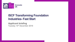 ISCF Transforming Foundation
Industries- Fast Start
Applicant briefing
Tuesday 10th December 2019
 
