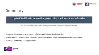 Summary
Up to £5 million in innovation projects for the foundation industries.
UK Foundation Industries more productive and globally competitive
• Improve the resource and energy efficiency of foundation industries
• Cross-sector, collaborative, fast start, industrial research and development (R&D) projects.
• £50,000 and £500,000 eligible costs
 