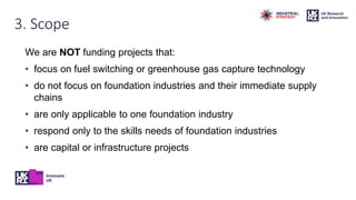 3. Scope
We are NOT funding projects that:
• focus on fuel switching or greenhouse gas capture technology
• do not focus on foundation industries and their immediate supply
chains
• are only applicable to one foundation industry
• respond only to the skills needs of foundation industries
• are capital or infrastructure projects
 
