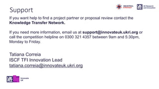 Support
If you want help to find a project partner or proposal review contact the
Knowledge Transfer Network.
If you need more information, email us at support@innovateuk.ukri.org or
call the competition helpline on 0300 321 4357 between 9am and 5:30pm,
Monday to Friday.
Tatiana Correia
ISCF TFI Innovation Lead
tatiana.correia@innovateuk.ukri.org
 