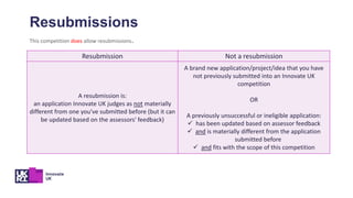 Resubmission Not a resubmission
A resubmission is:
an application Innovate UK judges as not materially
different from one you've submitted before (but it can
be updated based on the assessors' feedback)
A brand new application/project/idea that you have
not previously submitted into an Innovate UK
competition
OR
A previously unsuccessful or ineligible application:
 has been updated based on assessor feedback
 and is materially different from the application
submitted before
 and fits with the scope of this competition
Resubmissions
This competition does allow resubmissions.
 