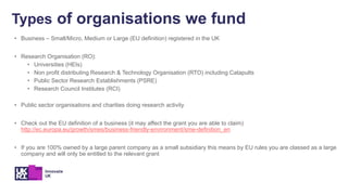 • Business – Small/Micro, Medium or Large (EU definition) registered in the UK
• Research Organisation (RO):
• Universities (HEIs)
• Non profit distributing Research & Technology Organisation (RTO) including Catapults
• Public Sector Research Establishments (PSRE)
• Research Council Institutes (RCI)
• Public sector organisations and charities doing research activity
• Check out the EU definition of a business (it may affect the grant you are able to claim)
http://ec.europa.eu/growth/smes/business-friendly-environment/sme-definition_en
• If you are 100% owned by a large parent company as a small subsidiary this means by EU rules you are classed as a large
company and will only be entitled to the relevant grant
Types of organisations we fund
 