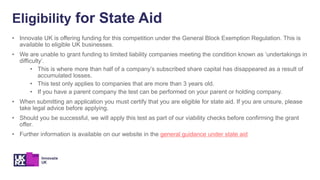 Eligibility for State Aid
• Innovate UK is offering funding for this competition under the General Block Exemption Regulation. This is
available to eligible UK businesses.
• We are unable to grant funding to limited liability companies meeting the condition known as ‘undertakings in
difficulty’.
• This is where more than half of a company’s subscribed share capital has disappeared as a result of
accumulated losses.
• This test only applies to companies that are more than 3 years old.
• If you have a parent company the test can be performed on your parent or holding company.
• When submitting an application you must certify that you are eligible for state aid. If you are unsure, please
take legal advice before applying.
• Should you be successful, we will apply this test as part of our viability checks before confirming the grant
offer.
• Further information is available on our website in the general guidance under state aid
 