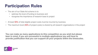 • The aim of our State Aid scheme is to:
• optimise the level of funding to business and
• recognise the importance of research base to project
• At least 50% of total eligible project costs must be incurred by business
• The maximum level (50% of project costs) is shared by all research organisations in the project
You can make as many applications to this competition as you wish but please
bear in mind, if you are successful in multiple applications you will have to
provide justification that you can support all your projects within the timescales.
Participation Rules
 