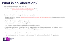 In all collaborative projects there must be:
• at least one micro, small or medium-sized enterprise (SME)
• at least 2 businesses, of any size, from at least 2 foundation industry sectors
To collaborate with the lead organisation your organisation must:
• be a UK registered business, academic institution, charity, public sector organisation or research and technology
organisation (RTO)
• be invited to take part by the lead applicant
• enter its costs in the Innovation Funding Service
• The lead and at least one other organisation must claim funding.
• Your project can include partners that do not receive any of this competition’s funding, for example non-UK
businesses. Their costs will count towards the total eligible project costs.
• There must be evidence of effective collaboration
We would expect to see the structure and rationale of the collaboration described in the application.
What is collaboration?
 