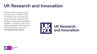 We work with the government
to invest over £7 billion a year
in research and innovation by
partnering with academia and
industry to make the impossible,
possible. Through the UK’s nine
leading academic and industrial
funding councils, we create
knowledge with impact.
 