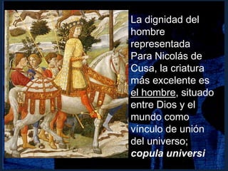La dignidad del
hombre
representada
Para Nicolás de
Cusa, la criatura
más excelente es
el hombre, situado
entre Dios y el
mundo como
vínculo de unión
del universo;
copula universi
 